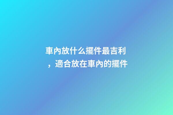 車內放什么擺件最吉利，適合放在車內的擺件